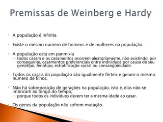 •   A população é infinita.
•   Existe o mesmo número de homens e de mulheres na população.
•   A população está em panmixia
    – todos casam e os casamentos ocorrem aleatoriamente, não existindo, por
      conseguinte, casamentos preferenciais entre indivíduos por causa de seu
      genótipo, fenótipo, estratificação social ou consangüinidade.
•   Todos os casais da população são igualmente férteis e geram o mesmo
    número de filhos.
•   Não há sobreposição de gerações na população, isto é, elas não se
    imbricam ao longo do tempo,
    – porque todos os indivíduos devem ter a mesma idade ao casar.
•   Os genes da população não sofrem mutação.
 