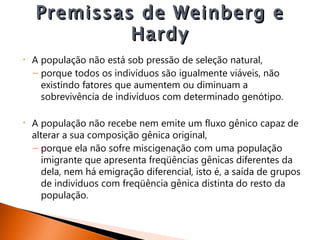 Premissas de Weinberg e
             Hardy
•   A população não está sob pressão de seleção natural,
    – porque todos os indivíduos são igualmente viáveis, não
      existindo fatores que aumentem ou diminuam a
      sobrevivência de indivíduos com determinado genótipo.

•   A população não recebe nem emite um fluxo gênico capaz de
    alterar a sua composição gênica original,
    – porque ela não sofre miscigenação com uma população
       imigrante que apresenta freqüências gênicas diferentes da
       dela, nem há emigração diferencial, isto é, a saída de grupos
       de indivíduos com freqüência gênica distinta do resto da
       população.
 