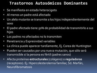 Trastornos Autosómicos Dominantes
• Se manifiesta en estado heterocigoto
• Al menos un padre está afectado
• Un alelo mutante se transmite a los hijos independientemente del
sexo
• El padre afectado tiene 50% de probabilidad de transmitirlo a sus
hijos
• Los padres no afectados no lo transmiten
• Penetrancia y Expresividad variables
• La clínica puede aparecer tardíamente, Ej. Corea de Huntington
• Pueden ser causados por una nueva mutación, que sólo será
transmisible si la persona es fértil (padres sanos)
• Afecta proteínas estructurales (colágeno) o reguladoras
(receptores). Ej. Hipercolesterolemia familiar, Sd. Marfán,
Neurofibromatosis
 