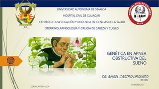 GENÉTICA EN APNEA
OBSTRUCTIVA DEL
SUEÑO
UNIVERSIDAD AUTONOMA DE SINALOA
HOSPITAL CIVIL DE CULIACAN
CENTRO DE INVESTIGACIÓN Y DOCENCIA EN CIENCIAS DE LA SALUD
OTORRINOLARINGOLOGÍA Y CIRUGÍA DE CABEZA Y CUELLO
DR. ANGEL CASTRO URQUIZO
R1 ORL
CULIACAN SINALOA
FEBRERO 2017
 