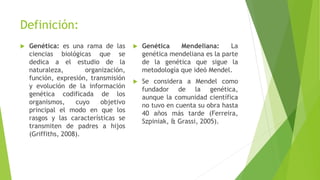 Definición:
 Genética: es una rama de las
ciencias biológicas que se
dedica a el estudio de la
naturaleza, organización,
función, expresión, transmisión
y evolución de la información
genética codificada de los
organismos, cuyo objetivo
principal el modo en que los
rasgos y las características se
transmiten de padres a hijos
(Griffiths, 2008).
 Genética Mendeliana: La
genética mendeliana es la parte
de la genética que sigue la
metodología que ideó Mendel.
 Se considera a Mendel como
fundador de la genética,
aunque la comunidad científica
no tuvo en cuenta su obra hasta
40 años más tarde (Ferreira,
Szpiniak, & Grassi, 2005).
 