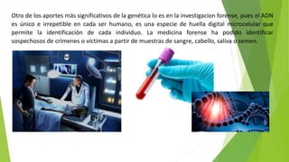 Otro de los aportes más significativos de la genética lo es en la investigacion forense, pues el ADN
es único e irrepetible en cada ser humano, es una especie de huella digital microcelular que
permite la identificación de cada individuo. La medicina forense ha podido identificar
sospechosos de crímenes o víctimas a partir de muestras de sangre, cabello, saliva o semen.
 