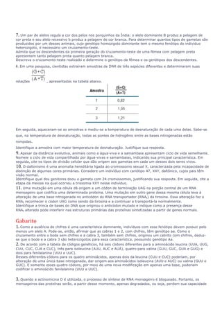 7. Um par de alelos regula a cor dos pelos nos porquinhos da Índia: o alelo dominante B produz a pelagem de 
cor preta e seu alelo recessivo b produz a pelagem de cor branca. Para determinar quantos tipos de gametas são 
produzidos por um desses animais, cujo genótipo homozigoto dominante tem o mesmo fenótipo do indivíduo 
heterozigoto, é necessário um cruzamento-teste. 
Admita que os descendentes da primeira geração do cruzamento-teste de uma fêmea com pelagem preta 
apresentem tanto pelagem preta quanto pelagem branca. 
Descreva o cruzamento-teste realizado e determine o genótipo da fêmea e os genótipos dos descendentes. 
8. Em uma pesquisa, cientistas extraíram amostras de DNA de três espécies diferentes e determinaram suas 
relações , apresentadas na tabela abaixo. 
Em seguida, aqueceram-se as amostras e mediu-se a temperatura de desnaturação de cada uma delas. Sabe-se 
que, na temperatura de desnaturação, todas as pontes de hidrogênio entre as bases nitrogenadas estão 
rompidas. 
Identifique a amostra com maior temperatura de desnaturação. Justifique sua resposta. 
9. Apesar da distância evolutiva, animais como a água-viva e a samambaia apresentam ciclo de vida semelhante. 
Nomeie o ciclo de vida compartilhado por água-vivas e samambaias, indicando sua principal característica. Em 
seguida, cite os tipos de divisão celular que dão origem aos gametas em cada um desses dois seres vivos. 
10. O daltonismo é uma anomalia hereditária ligada ao cromossomo sexual X, caracterizada pela incapacidade de 
distinção de algumas cores primárias. Considere um indivíduo com cariótipo 47, XXY, daltônico, cujos pais têm 
visão normal. 
Identifique qual dos genitores doou o gameta com 24 cromossomos, justificando sua resposta. Em seguida, cite a 
etapa da meiose na qual ocorreu a trissomia XXY nesse indivíduo. 
11. Uma mutação em uma célula dá origem a um códon de terminação UAG na porção central de um RNA 
mensageiro que codifica uma determinada proteína. Uma mutação em outro gene dessa mesma célula leva à 
alteração de uma base nitrogenada no anticódon do RNA transportador (RNAt) da tirosina. Essa alteração faz o 
RNAt reconhecer o códon UAG como sendo da tirosina e a continuar a transportá-la normalmente. 
Identifique a trinca de bases do DNA que originou o anticódon mutado e indique como a presença desse 
RNAt alterado pode interferir nas estruturas primárias das proteínas sintetizadas a partir de genes normais. 
Gabarito 
1. 
Como a ausência de chifres é uma característica dominante, indivíduos com esse fenótipo devem possuir pelo 
menos um alelo A. Pode-se, então, afirmar que as cabras 1 e 2, com chifres, têm genótipo aa. Como o 
cruzamento entre o bode sem chifres e a cabra 3, também sem chifres, originou um cabrito com chifres, deduz-se 
que o bode e a cabra 3 são heterozigotos para essa característica, possuindo genótipo Aa. 
2. De acordo com a tabela de códigos genéticos, há seis códons diferentes para o aminoácido leucina (UUA, UUG, 
CUU, CUC, CUA e CUC), três para isoleucina (AUU, AUC e AUA), quatro para valina (GUU, GUC, GUA e GUG) e 
dois para fenilalanina (UUU e UUC). 
Desses diferentes códons para os quatro aminoácidos, apenas dois da leucina (CUU e CUC) poderiam, por 
alteração de uma única base nitrogenada, dar origem aos aminoácidos isoleucina (AUU e AUC) ou valina (GUU e 
GUC). E somente esses quatro códons, por meio de uma nova modificação em apenas uma base, poderiam 
codificar o aminoácido fenilalanina (UUU e UUC). 
3. Quando a actinomicina D é utilizada, o processo de síntese de RNA mensageiro é bloqueado. Portanto, os 
mensageiros das proteínas serão, a partir desse momento, apenas degradados, ou seja, perdem sua capacidade 
 