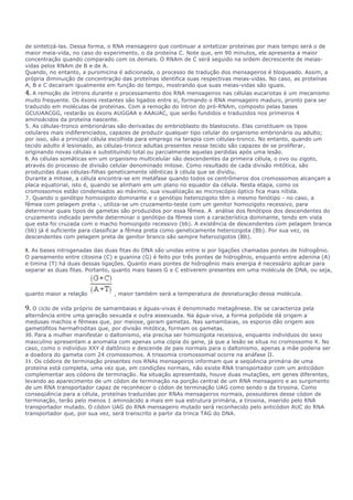 de sintetizá-las. Dessa forma, o RNA mensageiro que continuar a sintetizar proteínas por mais tempo será o de 
maior meia-vida, no caso do experimento, o da proteína C. Note que, em 90 minutos, ele apresenta a maior 
concentração quando comparado com os demais. O RNAm de C será seguido na ordem decrescente de meias-vidas 
pelos RNAm de B e de A. 
Quando, no entanto, a puromicina é adicionada, o processo de tradução dos mensageiros é bloqueado. Assim, a 
própria diminuição de concentração das proteínas identifica suas respectivas meias-vidas. No caso, as proteínas 
A, B e C decaíram igualmente em função do tempo, mostrando que suas meias-vidas são iguais. 
4. A remoção de íntrons durante o processamento dos RNA mensageiros nas células eucariotas é um mecanismo 
muito frequente. Os éxons restantes são ligados entre si, formando o RNA mensageiro maduro, pronto para ser 
traduzido em moléculas de proteínas. Com a remoção do íntron do pró-RNAm, composto pelas bases 
GCUUAACGG, restarão os éxons AUGGAA e AAAUAC, que serão fundidos e traduzidos nos primeiros 4 
aminoácidos da proteína nascente. 
5. As células-tronco embrionárias são derivadas do embrioblasto do blastocisto. Elas constituem os tipos 
celulares mais indiferenciados, capazes de produzir qualquer tipo celular do organismo embrionário ou adulto; 
por isso, são a principal célula escolhida para emprego na terapia com células-tronco. No entanto, quando um 
tecido adulto é lesionado, as células-tronco adultas presentes nesse tecido são capazes de se proliferar, 
originando novas células e substituindo total ou parcialmente aquelas perdidas após uma lesão. 
6. As células somáticas em um organismo multicelular são descendentes da primeira célula, o ovo ou zigoto, 
através do processo de divisão celular denominado mitose. Como resultado de cada divisão mitótica, são 
produzidas duas células-filhas geneticamente idênticas à célula que se dividiu. 
Durante a mitose, a célula encontra-se em metáfase quando todos os centrômeros dos cromossomos alcançam a 
placa equatorial, isto é, quando se alinham em um plano no equador da célula. Nesta etapa, como os 
cromossomos estão condensados ao máximo, sua visualização ao microscópio óptico fica mais nítida. 
7. Quando o genótipo homozigoto dominante e o genótipo heterozigoto têm o mesmo fenótipo - no caso, a 
fêmea com pelagem preta -, utiliza-se um cruzamento-teste com um genitor homozigoto recessivo, para 
determinar quais tipos de gametas são produzidos por essa fêmea. A análise dos fenótipos dos descendentes do 
cruzamento indicado permite determinar o genótipo da fêmea com a característica dominante, tendo em vista 
que esta foi cruzada com o macho homozigoto recessivo (bb). A existência de descendentes com pelagem branca 
(bb) já é suficiente para classificar a fêmea preta como geneticamente heterozigota (Bb). Por sua vez, os 
descendentes com pelagem preta de genitor branco são sempre heterozigotos (Bb). 
8. As bases nitrogenadas das duas fitas do DNA são unidas entre si por ligações chamadas pontes de hidrogênio. 
O pareamento entre citosina (C) e guanina (G) é feito por três pontes de hidrogênio, enquanto entre adenina (A) 
e timina (T) há duas dessas ligações. Quanto mais pontes de hidrogênio mais energia é necessário aplicar para 
separar as duas fitas. Portanto, quanto mais bases G e C estiverem presentes em uma molécula de DNA, ou seja, 
quanto maior a relação , maior também será a temperatura de desnaturação dessa molécula. 
9. O ciclo de vida próprio de samambaias e águas-vivas é denominado metagênese. Ele se caracteriza pela 
alternância entre uma geração sexuada e outra assexuada. Na água-viva, a forma polipóide dá origem a 
medusas machos e fêmeas que, por meiose, geram gametas. Nas samambaias, os esporos dão origem aos 
gametófitos hermafroditas que, por divisão mitótica, formam os gametas. 
10. Para a mulher manifestar o daltonismo, ela precisa ser homozigota recessiva, enquanto indivíduos do sexo 
masculino apresentam a anomalia com apenas uma cópia do gene, já que a lesão se situa no cromossomo X. No 
caso, como o indivíduo XXY é daltônico e descende de pais normais para o daltonismo, apenas a mãe poderia ser 
a doadora do gameta com 24 cromossomos. A trissomia cromossomial ocorre na anáfase II. 
11. Os códons de terminação presentes nos RNAs mensageiros informam que a seqüência primária de uma 
proteína está completa, uma vez que, em condições normais, não existe RNA transportador com um anticódon 
complementar aos códons de terminação. Na situação apresentada, houve duas mutações, em genes diferentes, 
levando ao aparecimento de um códon de terminação na porção central de um RNA mensageiro e ao surgimento 
de um RNA transportador capaz de reconhecer o códon de terminação UAG como sendo o da tirosina. Como 
conseqüência para a célula, proteínas traduzidas por RNAs mensageiros normais, possuidores desse códon de 
terminação, terão pelo menos 1 aminoácido a mais em sua estrutura primária, a tirosina, inserido pelo RNA 
transportador mutado. O códon UAG do RNA mensageiro mutado será reconhecido pelo anticódon AUC do RNA 
transportador que, por sua vez, será transcrito a partir da trinca TAG do DNA. 
 