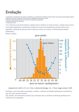 Evolução 
1.Segundo a perspectiva de alguns cientistas, as mudanças climáticas decorrentes do aquecimento global podem 
estar provocando mudanças nos processos adaptativos de seres vivos. 
Justifique essa perspectiva com base nas seguintes propostas: 
• teoria evolutiva de Lamarck; 
• neodarwinismo. 
2. Em ambientes cujos fatores bióticos e abióticos não se modificam ao longo do tempo, a seleção natural exerce 
uma função estabilizadora, equilibrando a tendência ao aumento da dispersão das características de uma 
população. A dispersão do peso dos seres humanos ao nascer, por exemplo, é influenciada pela seleção 
estabilizadora. 
Observe o gráfico: 
Identifique, a partir dos dados apresentados no gráfico, a influência da seleção estabilizadora na dispersão do 
peso dos recém-nascidos humanos. 
Cite, também, dois mecanismos evolutivos que contribuem para a ocorrência de diferenças genéticas entre 
indivíduos de uma população. 
 