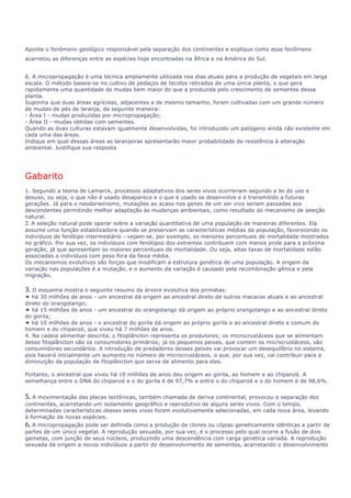 Aponte o fenômeno geológico responsável pela separação dos continentes e explique como esse fenômeno 
acarretou as diferenças entre as espécies hoje encontradas na África e na América do Sul. 
6. A micropropagação é uma técnica amplamente utilizada nos dias atuais para a produção de vegetais em larga 
escala. O método baseia-se no cultivo de pedaços de tecidos retirados de uma única planta, o que gera 
rapidamente uma quantidade de mudas bem maior do que a produzida pelo crescimento de sementes dessa 
planta. 
Suponha que duas áreas agrícolas, adjacentes e de mesmo tamanho, foram cultivadas com um grande número 
de mudas de pés de laranja, da seguinte maneira: 
- Área I - mudas produzidas por micropropagação; 
- Área II - mudas obtidas com sementes. 
Quando as duas culturas estavam igualmente desenvolvidas, foi introduzido um patógeno ainda não existente em 
cada uma das áreas. 
Indique em qual dessas áreas as laranjeiras apresentarão maior probabilidade de resistência à alteração 
ambiental. Justifique sua resposta 
Gabarito 
1. Segundo a teoria de Lamarck, processos adaptativos dos seres vivos ocorreriam segundo a lei do uso e 
desuso, ou seja, o que não é usado desaparece e o que é usado se desenvolve e é transmitido a futuras 
gerações. Já para o neodarwinismo, mutações ao acaso nos genes de um ser vivo seriam passadas aos 
descendentes permitindo melhor adaptação às mudanças ambientais, como resultado do mecanismo de seleção 
natural. 
2. A seleção natural pode operar sobre a variação quantitativa de uma população de maneiras diferentes. Ela 
assume uma função estabilizadora quando se preservam as características médias da população, favorecendo os 
indivíduos de fenótipo intermediário - vejam-se, por exemplo, os menores percentuais de mortalidade mostrados 
no gráfico. Por sua vez, os indivíduos com fenótipos dos extremos contribuem com menos prole para a próxima 
geração, já que apresentam os maiores percentuais de mortalidade. Ou seja, altas taxas de mortalidade estão 
associadas a indivíduos com peso fora da faixa média. 
Os mecanismos evolutivos são forças que modificam a estrutura genética de uma população. A origem da 
variação nas populações é a mutação, e o aumento da variação é causado pela recombinação gênica e pela 
migração. 
3. O esquema mostra o seguinte resumo da árvore evolutiva dos primatas: 
• há 30 milhões de anos - um ancestral dá origem ao ancestral direto de outros macacos atuais e ao ancestral 
direto do orangotango; 
• há 15 milhões de anos - um ancestral do orangotango dá origem ao próprio orangotango e ao ancestral direto 
do gorila; 
• há 10 milhões de anos - o ancestral do gorila dá origem ao próprio gorila e ao ancestral direto e comum do 
homem e do chipanzé, que viveu há 7 milhões de anos. 
4. Na cadeia alimentar descrita, o fitoplâncton representa os produtores; os microcrustáceos que se alimentam 
desse fitoplâncton são os consumidores primários; já os pequenos peixes, que comem os microcrustáceos, são 
consumidores secundários. A introdução de predadores desses peixes vai provocar um desequilíbrio no sistema, 
pois haverá inicialmente um aumento no número de microcrustáceos, o que, por sua vez, vai contribuir para a 
diminuição da população de fitoplâncton que serve de alimento para eles. 
Portanto, o ancestral que viveu há 10 milhões de anos deu origem ao gorila, ao homem e ao chipanzé. A 
semelhança entre o DNA do chipanzé e o do gorila é de 97,7% e entre o do chipanzé e o do homem é de 98,6%. 
5. A movimentação das placas tectônicas, também chamada de deriva continental, provocou a separação dos 
continentes, acarretando um isolamento geográfico e reprodutivo de alguns seres vivos. Com o tempo, 
determinadas características desses seres vivos foram evolutivamente selecionadas, em cada nova área, levando 
à formação de novas espécies. 
6. A micropropagação pode ser definida como a produção de clones ou cópias geneticamente idênticas a partir de 
partes de um único vegetal. A reprodução sexuada, por sua vez, é o processo pelo qual ocorre a fusão de dois 
gametas, com junção de seus núcleos, produzindo uma descendência com carga genética variada. A reprodução 
sexuada dá origem a novos indivíduos a partir do desenvolvimento de sementes, acarretando o desenvolvimento 
 