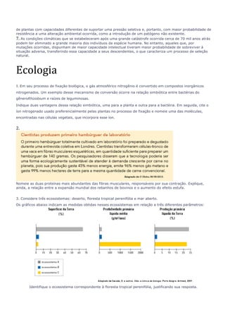 de plantas com capacidades diferentes de suportar uma pressão seletiva e, portanto, com maior probabilidade de 
resistência a uma alteração ambiental ocorrida, como a introdução de um patógeno não existente. 
7. As condições climáticas que se estabeleceram após uma grande catástrofe ocorrida cerca de 70 mil anos atrás 
podem ter eliminado a grande maioria dos indivíduos da espécie humana. No entanto, aqueles que, por 
mutações ocorridas, dispunham de maior capacidade intelectual tiveram maior probabilidade de sobreviver à 
situação adversa, transferindo essa capacidade a seus descendentes, o que caracteriza um processo de seleção 
natural. 
Ecologia 
1. Em seu processo de fixação biológica, o gás atmosférico nitrogênio é convertido em compostos inorgânicos 
nitrogenados. Um exemplo desse mecanismo de conversão ocorre na relação simbiótica entre bactérias do 
gêneroRhizobium e raízes de leguminosas. 
Indique duas vantagens dessa relação simbiótica, uma para a planta e outra para a bactéria. Em seguida, cite o 
íon nitrogenado usado preferencialmente pelas plantas no processo de fixação e nomeie uma das moléculas, 
encontradas nas células vegetais, que incorpora esse íon. 
2. 
Nomeie as duas proteínas mais abundantes das fibras musculares, responsáveis por sua contração. Explique, 
ainda, a relação entre a expansão mundial dos rebanhos de bovinos e o aumento do efeito estufa. 
3. Considere três ecossistemas: deserto, floresta tropical perenifólia e mar aberto. 
Os gráficos abaixo indicam as medidas obtidas nesses ecossistemas em relação a três diferentes parâmetros: 
Identifique o ecossistema correspondente à floresta tropical perenifólia, justificando sua resposta. 
 