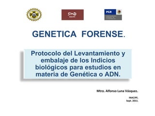 GENETICA FORENSE.
Protocolo del Levantamiento y
embalaje de los Indicios
biológicos para estudios en
materia de Genética o ADN.
Mtro. Alfonso Luna Vásquez.
INACIPE.
Sept. 2011.
 