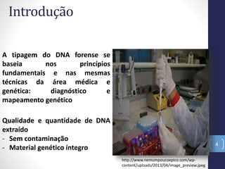 Introdução
4
A tipagem do DNA forense se
baseia nos princípios
fundamentais e nas mesmas
técnicas da área médica e
genética: diagnóstico e
mapeamento genético
Qualidade e quantidade de DNA
extraído
- Sem contaminação
- Material genético íntegro
http://www.nemumpoucoepico.com/wp-
content/uploads/2013/04/image_preview.jpeg
 
