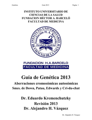 Genética Guía 2013 Pagina 1
Dr. Alejandro H. Vázquez
INSTITUTO UNIVERSITARIO DE
CIENCIAS DE LA SALUD
FUNDACION HÉCTOR A. BARCELÓ
FACULTAD DE MEDICINA
Guía de Genética 2013
Aberraciones cromosómicas autosómicas
Smes. de Down, Patau, Edwards y Cri-du-chat
Dr. Eduardo Kremenchutzky
Revisión 2013
Dr. Alejandro H. Vázquez
 