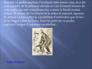 Darwin va poder explicar l’evolució dels éssers vius, és a dir
com a partir de la primera cèl.lula es van formant formes de
vida cada cop més complexes fins a tenir la biodiversitat
actual. El motor de l’evolució és la selecció natural, aquesta
ha actuat i actua sobre la variabilitat d’individus que hi ha i
hi ha hagut sobre la Terra. Darwin però no va poder
explicar l’origen d´aquesta variabilitat...
Viatge de Darwin
 