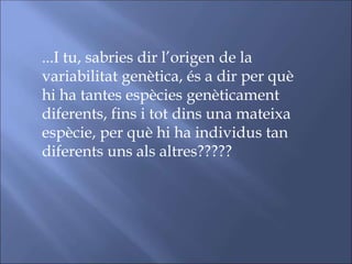 ...I tu, sabries dir l’origen de la
variabilitat genètica, és a dir per què
hi ha tantes espècies genèticament
diferents, fins i tot dins una mateixa
espècie, per què hi ha individus tan
diferents uns als altres?????
 