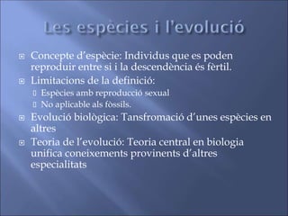  Concepte d’espècie: Individus que es poden
reproduir entre si i la descendència és fèrtil.
 Limitacions de la definició:
 Espècies amb reproducció sexual
 No aplicable als fòssils.
 Evolució biològica: Tansfromació d’unes espècies en
altres
 Teoria de l’evolució: Teoria central en biologia
unifica coneixements provinents d’altres
especialitats
 