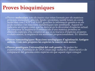  Proves moleculars: tots els éssers vius estan formats per els mateixos
principis immediats: glúcids, lípids i proteïnes; també tenen en comú
molècules com l'ATP o el NAD; guarden la informació genètica en els
àcids nucleics i les reaccions metabòliques són semblants. Aquest fet
indicaria un origen comú que ha derivat en la diversitat d'espècies actual.
En comparar la seqüència d'aminoàcids d'una mateixa proteïna en
diferents espècies, s'ha comprovat que si es tractava d'espècies properes
evolutivament, la seqüència era semblant proporcionalment. Ex: Insulina
 Proves inmunològiques: Reaccions serològiques d’aglutinació: Antigen-
anticòs. Com més properes les espècies la reacció serà menor.
 Proves genètiques: Universalitat del codi genètic. Es poden fer
experiments d'hibridació de DNA (marcatge radiactiu i dissociació) o de
comparació del genoma entre espècies en que aquest sigui conegut.
 