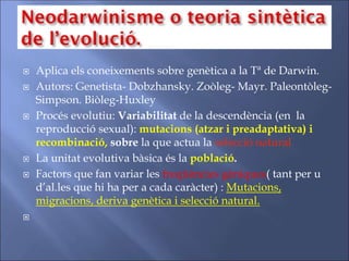  Aplica els coneixements sobre genètica a la Tª de Darwin.
 Autors: Genetista- Dobzhansky. Zoòleg- Mayr. Paleontòleg-
Simpson. Biòleg-Huxley
 Procés evolutiu: Variabilitat de la descendència (en la
reproducció sexual): mutacions (atzar i preadaptativa) i
recombinació, sobre la que actua la selecció natural
 La unitat evolutiva bàsica és la població.
 Factors que fan variar les freqüències gèniques( tant per u
d’al.les que hi ha per a cada caràcter) : Mutacions,
migracions, deriva genètica i selecció natural.

 