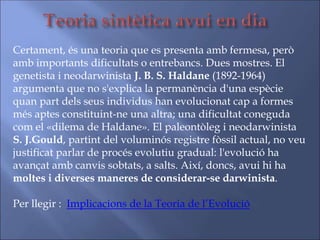 Certament, és una teoria que es presenta amb fermesa, però
amb importants dificultats o entrebancs. Dues mostres. El
genetista i neodarwinista J. B. S. Haldane (1892-1964)
argumenta que no s'explica la permanència d'una espècie
quan part dels seus individus han evolucionat cap a formes
més aptes constituint-ne una altra; una dificultat coneguda
com el «dilema de Haldane». El paleontòleg i neodarwinista
S. J.Gould, partint del voluminós registre fòssil actual, no veu
justificat parlar de procés evolutiu gradual: l'evolució ha
avançat amb canvis sobtats, a salts. Així, doncs, avui hi ha
moltes i diverses maneres de considerar-se darwinista.
Per llegir : Implicacions de la Teoria de l’Evolució
 