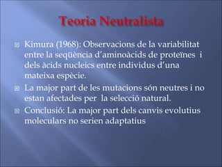  Kimura (1968): Observacions de la variabilitat
entre la seqüència d’aminoàcids de proteïnes i
dels àcids nucleics entre individus d’una
mateixa espècie.
 La major part de les mutacions són neutres i no
estan afectades per la selecció natural.
 Conclusió: La major part dels canvis evolutius
moleculars no serien adaptatius
 