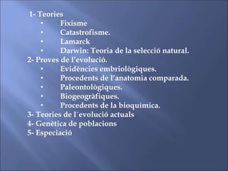 1- Teories
• Fixisme
• Catastrofisme.
• Lamarck
• Darwin: Teoria de la selecció natural.
2- Proves de l’evolució.
• Evidències embriològiques.
• Procedents de l’anatomia comparada.
• Paleontològiques.
• Biogeogràfiques.
• Procedents de la bioquímica.
3- Teories de l´evolució actuals
4- Genètica de poblacions
5- Especiació
 