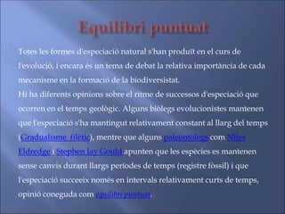 Totes les formes d'especiació natural s'han produït en el curs de
l'evolució, i encara és un tema de debat la relativa importància de cada
mecanisme en la formació de la biodiversistat.
Hi ha diferents opinions sobre el ritme de successos d'especiació que
ocorren en el temps geològic. Alguns biòlegs evolucionistes mantenen
que l'especiació s'ha mantingut relativament constant al llarg del temps
(Gradualisme filètic), mentre que alguns paleontòlegs com Niles
Eldredge i Stephen Jay Gould apunten que les espècies es mantenen
sense canvis durant llargs períodes de temps (registre fòssil) i que
l'especiació succeeix només en intervals relativament curts de temps,
opinió coneguda com equilibri puntuat.
 