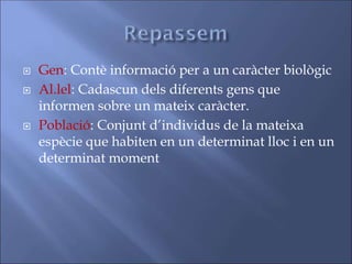  Gen: Contè informació per a un caràcter biològic
 Al.lel: Cadascun dels diferents gens que
informen sobre un mateix caràcter.
 Població: Conjunt d’individus de la mateixa
espècie que habiten en un determinat lloc i en un
determinat moment
 