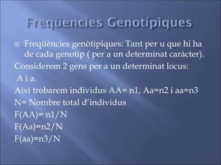  Freqüències genòtipiques: Tant per u que hi ha
de cada genotip ( per a un determinat caràcter).
Considerem 2 gens per a un determinat locus:
A i a.
Així trobarem individus AA= n1, Aa=n2 i aa=n3
N= Nombre total d’individus
F(AA)= n1/N
F(Aa)=n2/N
F(aa)=n3/N
 