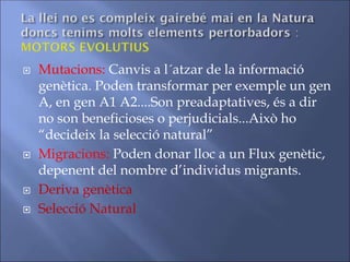  Mutacions: Canvis a l´atzar de la informació
genètica. Poden transformar per exemple un gen
A, en gen A1 A2....Son preadaptatives, és a dir
no son beneficioses o perjudicials...Això ho
“decideix la selecció natural”
 Migracions: Poden donar lloc a un Flux genètic,
depenent del nombre d’individus migrants.
 Deriva genètica
 Selecció Natural
 