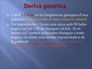  Canvi a l’atzar en les freqüències gèniques d’una
població. Genera evolució sense selecció natural
 Per entendre-ho : Tenim una caixa amb 50 boles
negres (al.lel) i 50 de blanques (al.lel) . Si en
treiem sol 3 potser seran totes blanques o totes
negres i no seran una mostra representativa de
la població: Que passaria si aquestes boles es
podessin reproduir sexualment????
 