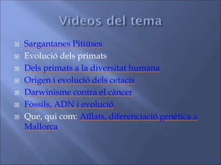  Sargantanes Pitiüses
 Evolució dels primats
 Dels primats a la diversitat humana
 Origen i evolució dels cetacis
 Darwinisme contra el càncer
 Fòssils, ADN i evolució
 Que, qui com: Aïllats, diferenciació genètica a
Mallorca
 