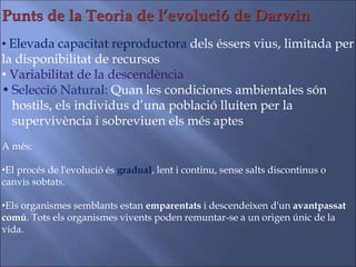 Punts de la Teoria de l’evolució de Darwin
• Elevada capacitat reproductora dels éssers vius, limitada per
la disponibilitat de recursos
• Variabilitat de la descendència
• Selecció Natural: Quan les condiciones ambientales són
hostils, els individus d’una població lluiten per la
supervivència i sobreviuen els més aptes
A més:
•El procés de l'evolució és gradual, lent i continu, sense salts discontinus o
canvis sobtats.
•Els organismes semblants estan emparentats i descendeixen d'un avantpassat
comú. Tots els organismes vivents poden remuntar-se a un origen únic de la
vida.
 