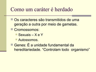 Como um caráter é herdado
 Os caracteres são transmitidos de uma
geração a outra por meio de gametas.
 Cromossomos:
 Sexuais – X e Y
 Autossomos.
 Genes: É a unidade fundamental da
hereditariedade. “Controlam todo organismo”
 