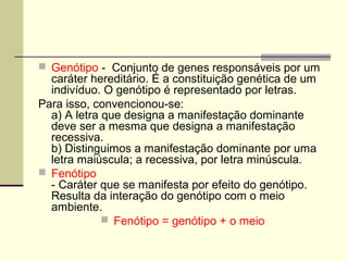  Genótipo - Conjunto de genes responsáveis por um
caráter hereditário. É a constituição genética de um
indivíduo. O genótipo é representado por letras.
Para isso, convencionou-se:
a) A letra que designa a manifestação dominante
deve ser a mesma que designa a manifestação
recessiva.
b) Distinguimos a manifestação dominante por uma
letra maiúscula; a recessiva, por letra minúscula.
 Fenótipo
- Caráter que se manifesta por efeito do genótipo.
Resulta da interação do genótipo com o meio
ambiente.
 Fenótipo = genótipo + o meio
 