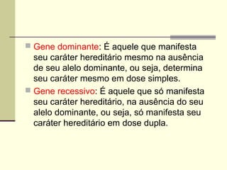  Gene dominante: É aquele que manifesta
seu caráter hereditário mesmo na ausência
de seu alelo dominante, ou seja, determina
seu caráter mesmo em dose simples.
 Gene recessivo: É aquele que só manifesta
seu caráter hereditário, na ausência do seu
alelo dominante, ou seja, só manifesta seu
caráter hereditário em dose dupla.
 