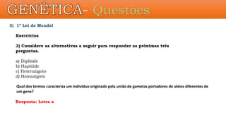 3) 1ª Lei de Mendel
Exercícios
3) Considere as alternativas a seguir para responder as próximas três
perguntas.
a) Diplóide
b) Haplóide
c) Heterozigoto
d) Homozigoto
Qual dos termos caracteriza um indivíduo originado pela união de gametas portadores de alelos diferentes de
um gene?
Resposta: Letra a
GENÉTICA- Questões
 