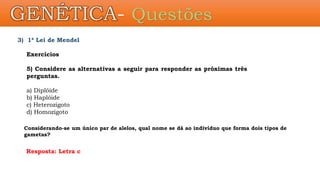 3) 1ª Lei de Mendel
Exercícios
5) Considere as alternativas a seguir para responder as próximas três
perguntas.
a) Diplóide
b) Haplóide
c) Heterozigoto
d) Homozigoto
Considerando-se um único par de alelos, qual nome se dá ao indivíduo que forma dois tipos de
gametas?
Resposta: Letra c
GENÉTICA- Questões
 