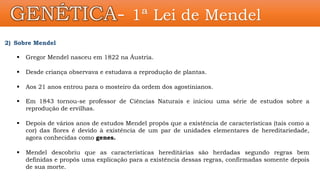 GENÉTICA- 1ª Lei de Mendel
2) Sobre Mendel
 Gregor Mendel nasceu em 1822 na Áustria.
 Desde criança observava e estudava a reprodução de plantas.
 Aos 21 anos entrou para o mosteiro da ordem dos agostinianos.
 Em 1843 tornou-se professor de Ciências Naturais e iniciou uma série de estudos sobre a
reprodução de ervilhas.
 Depois de vários anos de estudos Mendel propôs que a existência de características (tais como a
cor) das flores é devido à existência de um par de unidades elementares de hereditariedade,
agora conhecidas como genes.
 Mendel descobriu que as características hereditárias são herdadas segundo regras bem
definidas e propôs uma explicação para a existência dessas regras, confirmadas somente depois
de sua morte.
 