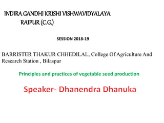 INDIRAGANDHI KRISHI VISHWAVIDYALAYA
RAIPUR(C.G.)
SESSION 2018-19
BARRISTER THAKUR CHHEDILAL, College Of Agriculture And
Research Station , Bilaspur
Principles and practices of vegetable seed production
 
