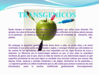 Desde siempre el hombre ha ido modificando los vegetales que utiliza como alimento. Por
ejemplo, las coles de Bruselas y la coliflor son variedades artificiales de la misma planta (aunque
no lo parezcan) . Lo mismo se puede decir de las decenas de variedades de manzanas, maíz,
patatas,                                                                                        etc.


Sin embargo, la ingeniería genética permite ahora llevar a cabo, en pocos años y de forma
controlada, lo que antes podía costar décadas o siglos, o conseguir efectos que sólo estaban en
los sueños de los agricultores, pero que eran imposibles con las viejas técnicas de cruce y
selección. La diferencia con la biotecnología moderna es que, si bien antes se mezclaban
montones de genes casi al azar, ahora se trata de insertar en una determinada especie un gen
específico procedente de otra para lograr un resultado muy concreto (cultivos que crezcan más
deprisa, frutas, verduras y cereales resistentes a las plagas, eliminación de los pesticidas...).
 La ingeniería genética se utilizó inicialmente (por su alto coste) para producir sustancias de usos
farmacéutico,     como      la     insulina,   modificando      genéticamente      microorganismos.
 
