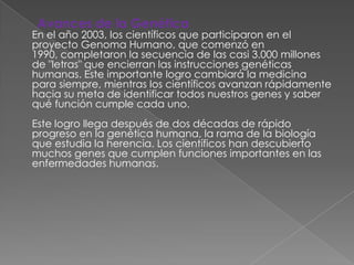 Avances de la Genética
En el año 2003, los científicos que participaron en el
proyecto Genoma Humano, que comenzó en
1990, completaron la secuencia de las casi 3.000 millones
de "letras" que encierran las instrucciones genéticas
humanas. Este importante logro cambiará la medicina
para siempre, mientras los científicos avanzan rápidamente
hacia su meta de identificar todos nuestros genes y saber
qué función cumple cada uno.
Este logro llega después de dos décadas de rápido
progreso en la genética humana, la rama de la biología
que estudia la herencia. Los científicos han descubierto
muchos genes que cumplen funciones importantes en las
enfermedades humanas.
 