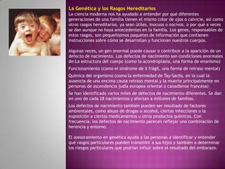 La Genética y los Rasgos Hereditarios
La ciencia moderna nos ha ayudado a entender por qué diferentes
generaciones de una familia tienen el mismo color de ojos o calvicie, así como
otros rasgos hereditarios, ya sean útiles, inocuos o nocivos, o por qué a veces
se dan aunque no haya antecedentes en la familia. Los genes, responsables de
estos rasgos, son pequeñísimos paquetes de información que contienen
instrucciones sobre cómo se desarrollan y funcionan nuestros cuerpos.

Algunas veces, un gen anormal puede causar o contribuir a la aparición de un
defecto de nacimiento. Los defectos de nacimiento son condiciones anormales
de:La estructura del cuerpo (como la acondroplasia, una forma de enanismo)
Funcionamiento (como el síndrome de X frágil, una forma de retraso mental)
Química del organismo (como la enfermedad de Tay-Sachs, en la cual la
ausencia de una encima causa retraso mental y la muerte principalmente en
personas de ascendencia judía europea oriental o canadiense francesa)
Se han identificado varios miles de defectos de nacimiento diferentes. Se dan
en uno de cada 28 nacimientos y afectan a millones de familias.
Los defectos de nacimiento también pueden ser resultado de factores
ambientales, como abuso de drogas o alcohol, ciertas infecciones o la
exposición a ciertos medicamentos u otros productos químicos. Con
frecuencia, los defectos de nacimiento parecen reflejar una combinación de
herencia y entorno.

El asesoramiento en genética ayuda a las personas a identificar y entender
qué rasgos particulares pueden transmitir a sus hijos y también a determinar
los riesgos particulares que podrían influir sobre el resultado del embarazo.
 