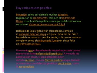 Hay varias causas posibles:

Mutación, como por ejemplo muchos cánceres.
Duplicación de cromosomas, como en el síndrome de
Down, o duplicación repetida de una parte del cromosoma,
como en el síndrome de cromosoma X frágil.

Deleción de una región de un cromosoma, como en
el síndrome deleción 22q13, en que el extremo del brazo
largo del cromosoma 22 está ausente, o de un cromosoma
completo, como el síndrome de Turner en el que falta
un cromosoma sexual.

Uno o más gen es heredados de los padres; en este caso el
trastorno se llamaenfermedad hereditaria. A menudo los
padres están sanos, si son portadores de un
defecto recesivo, como la fibrosis quísticaaunque también
ocurren casos con defectos genéticos dominantes, como
la acondroplasia.
 