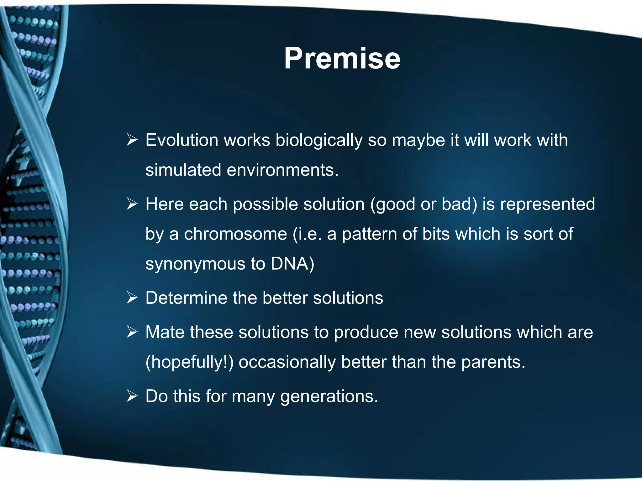 Premise Evolution works biologically so maybe it will work with simulated environments. Here each possible solution (good or bad) is represented by a chromosome (i.e. a pattern of bits which is sort of synonymous to DNA) Determine the better solutions  Mate these solutions to produce new solutions which are (hopefully!) occasionally better than the parents. Do this for many generations. 
