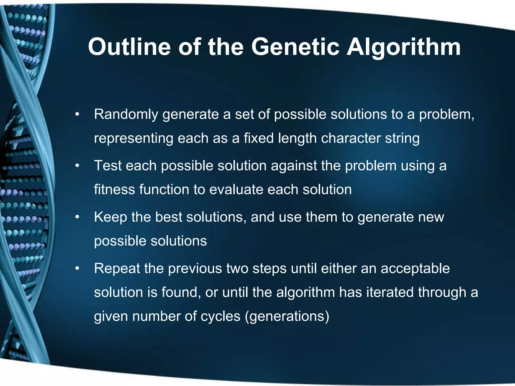 Outline of the Genetic Algorithm Randomly generate a set of possible solutions to a problem, representing each as a fixed length character string Test each possible solution against the problem using a fitness function to evaluate each solution Keep the best solutions, and use them to generate new possible solutions Repeat the previous two steps until either an acceptable solution is found, or until the algorithm has iterated through a given number of cycles (generations) 