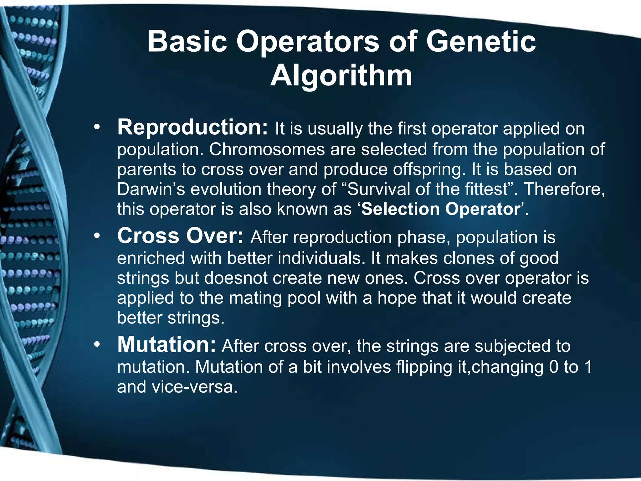Basic Operators of Genetic Algorithm Reproduction:  It is usually the first operator applied on population. Chromosomes are selected from the population of parents to cross over and produce offspring. It is based on Darwin’s evolution theory of “Survival of the fittest”. Therefore, this operator is also known as ‘ Selection Operator ’. Cross Over:  After reproduction phase, population is enriched with better individuals. It makes clones of good strings but doesnot create new ones. Cross over operator is applied to the mating pool with a hope that it would create better strings. Mutation:  After cross over, the strings are subjected to mutation. Mutation of a bit involves flipping it,changing 0 to 1 and vice-versa. 