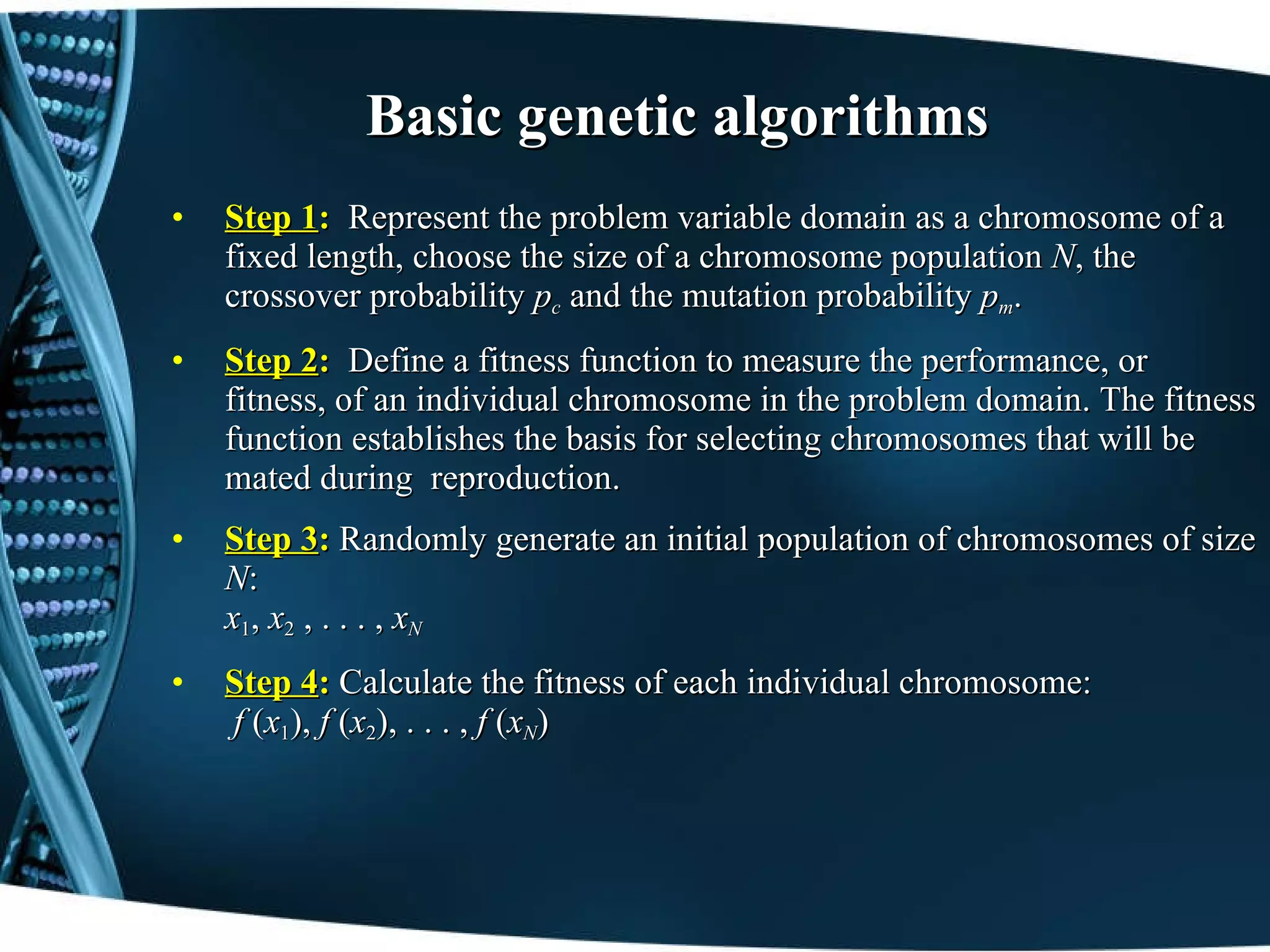 Basic genetic algorithms Step 1 :  Represent the problem variable domain as a chromosome of a fixed length, choose the size of a chromosome population  N , the crossover probability  p c   and the mutation probability  p m . Step 2 :  Define a fitness function to measure the performance, or fitness, of an individual chromosome in the problem domain. The fitness function establishes the basis for selecting chromosomes that will be mated during  reproduction. Step 3 :  Randomly generate an initial population of chromosomes of size  N : x 1 ,  x 2   , . . . ,  x N Step 4 :  Calculate the fitness of each individual chromosome:  f  ( x 1 ),  f  ( x 2 ), . . . ,  f  ( x N ) 