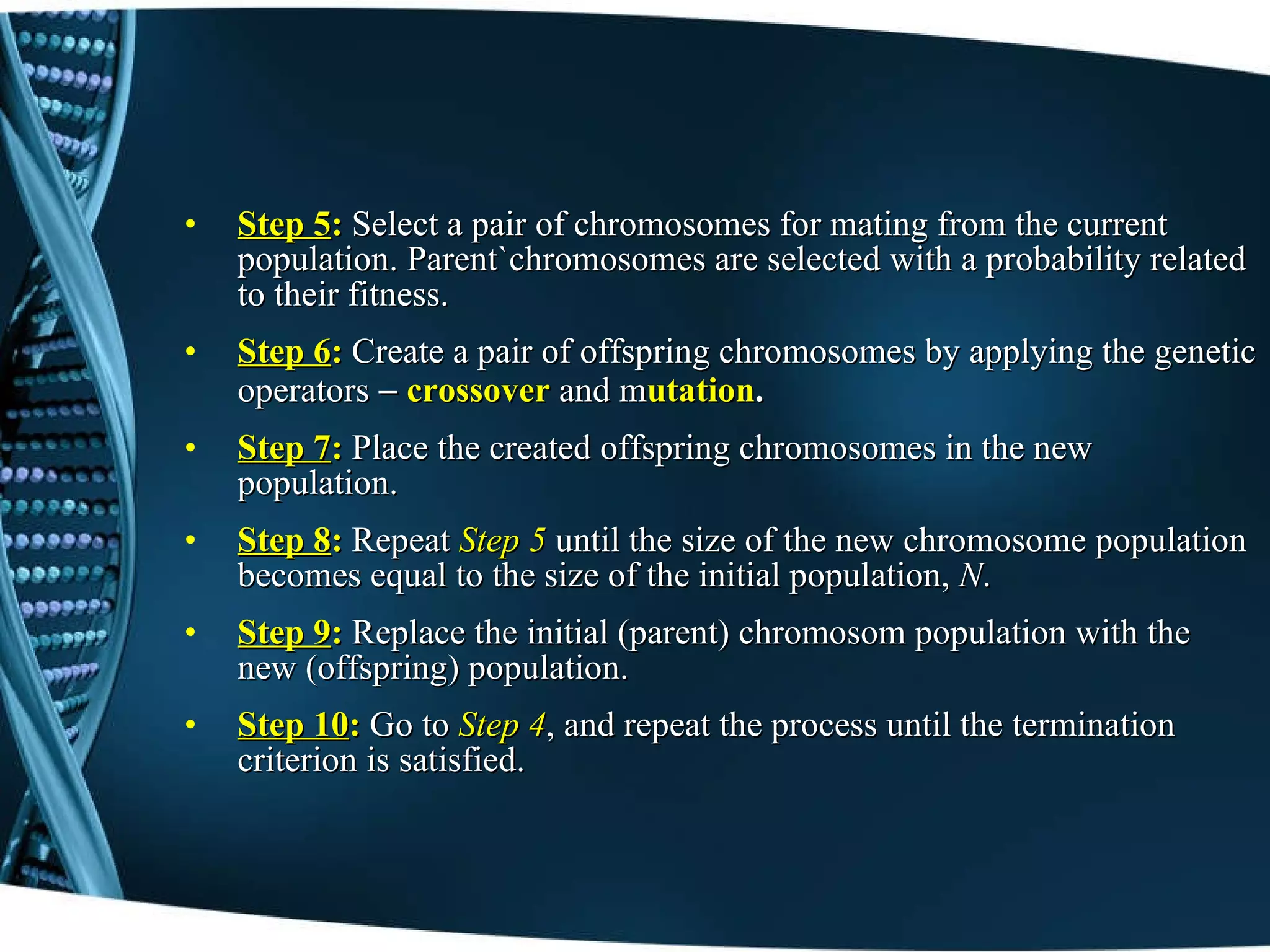 Step 5 :  Select a pair of chromosomes for mating from the current population. Parent`chromosomes are selected with a probability related to their fitness. Step 6 :   Create a pair of offspring chromosomes by applying the genetic operators  -  crossover   and m utation . Step 7 :   Place the created offspring chromosomes in the new population. Step 8 :   Repeat   Step 5  until the size of the new chromosome population becomes equal to the size of the initial population,  N . Step 9 :   Replace the initial (parent) chromosom population with the new (offspring) population. Step 10 :   Go to  Step 4 , and repeat the process until the termination criterion is satisfied.   