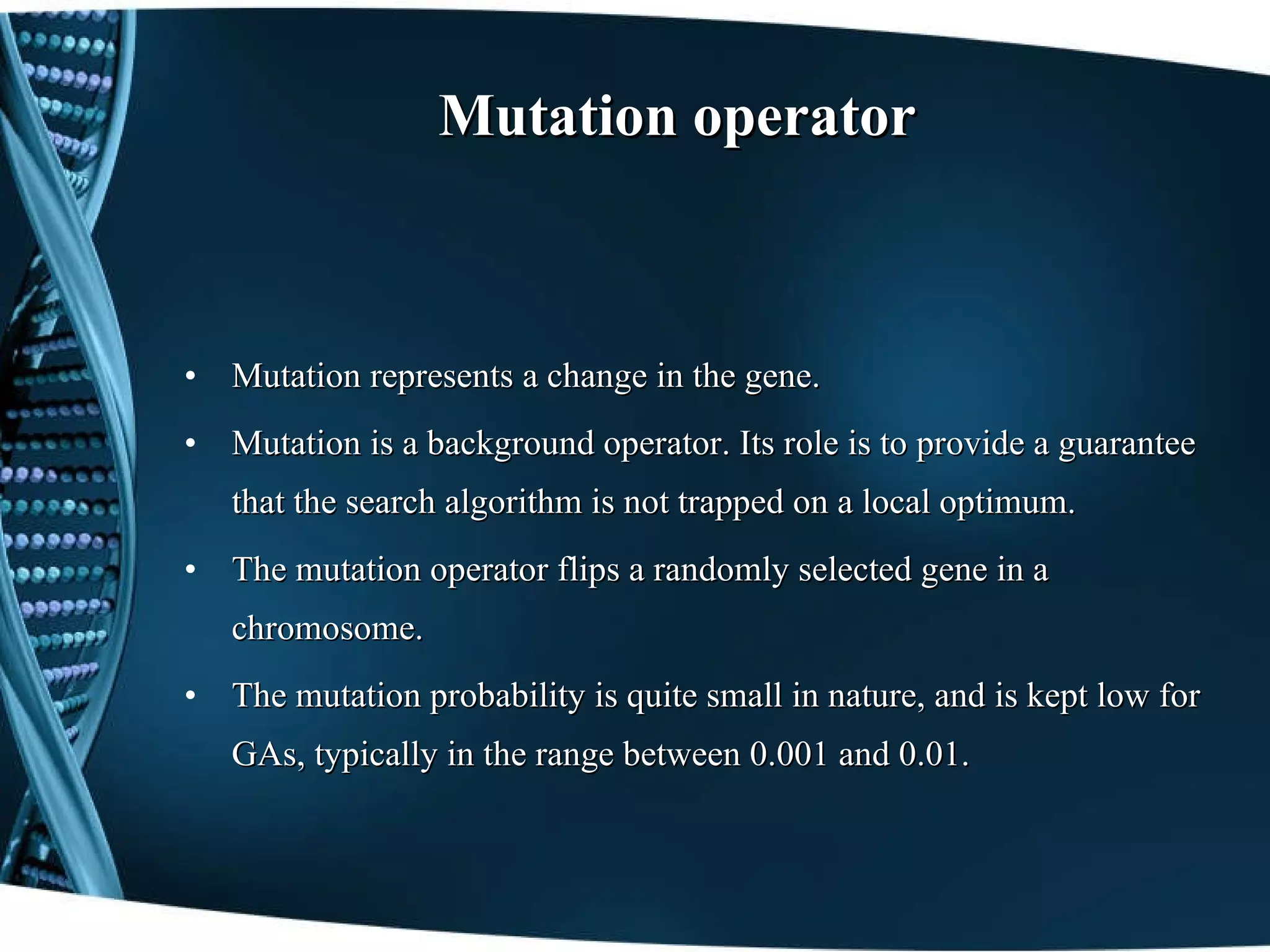 Mutation operator Mutation represents a change in   the gene. Mutation is a background operator. Its role is to provide a guarantee that the search algorithm is not trapped on a local optimum. The mutation operator flips a randomly selected gene in a chromosome. The mutation probability is quite small in nature, and is kept low for GAs, typically in the range between 0.001 and 0.01. 