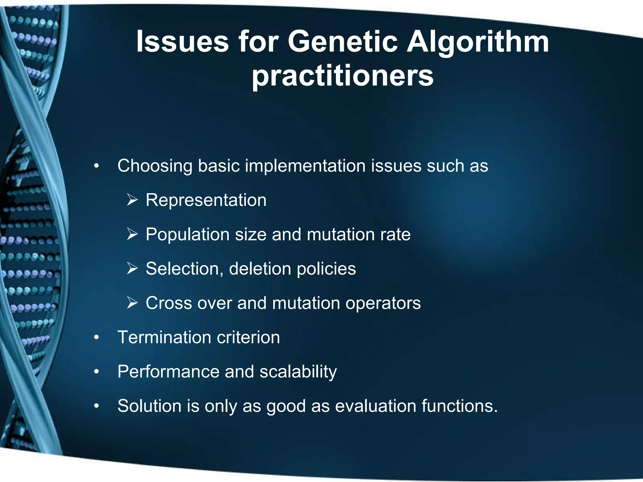 Issues for Genetic Algorithm practitioners Choosing basic implementation issues such as Representation Population size and mutation rate Selection, deletion policies Cross over and mutation operators Termination criterion Performance and scalability Solution is only as good as evaluation functions. 