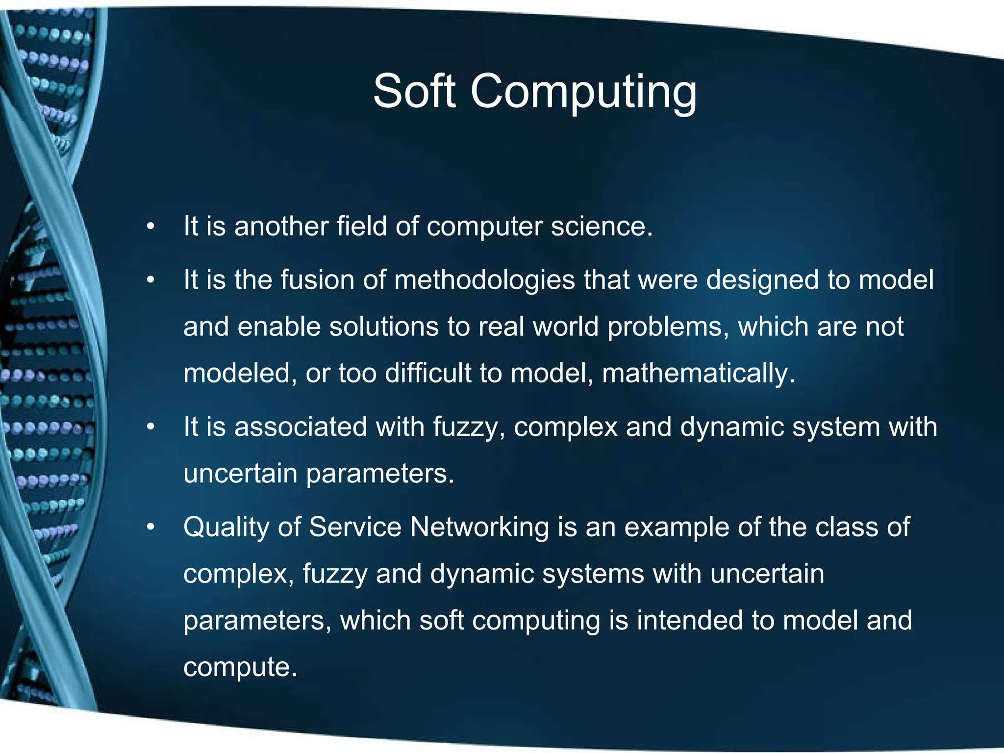 Soft Computing It is another field of computer science. It is the fusion of methodologies that were designed to model and enable solutions to real world problems, which are not modeled, or too difficult to model, mathematically. It is associated with fuzzy, complex and dynamic system with uncertain parameters. Quality of Service Networking is an example of the class of complex, fuzzy and dynamic systems with uncertain parameters, which soft computing is intended to model and compute. 