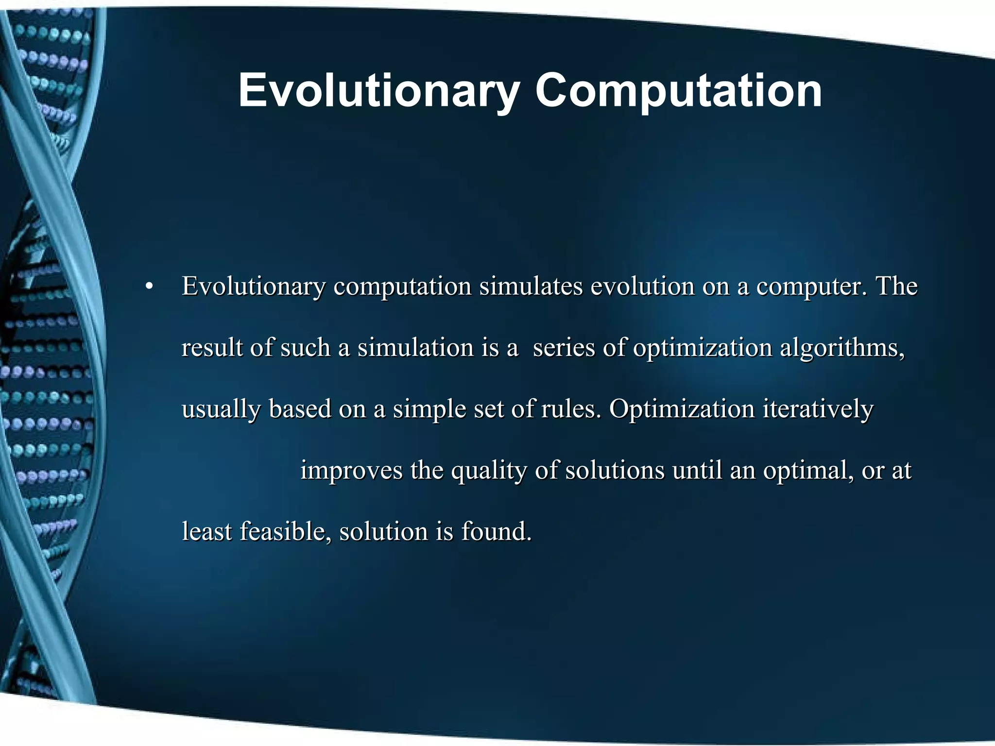 Evolutionary Computation Evolutionary computation simulates evolution on a computer. The result of such a simulation is a  series of optimization algorithms, usually based on a simple set of rules. Optimization   iteratively  improves the quality of solutions until an optimal, or at least feasible, solution is found. 