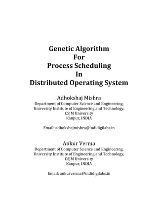 Genetic Algorithm
             For
     Process Scheduling
              In
Distributed Operating System

              Adhokshaj Mishra
 Department of Computer Science and Engineering,
 University Institute of Engineering and Technology,
                   CSJM University
                    Kanpur, INDIA

      Email: adhokshajmishra@indidigilabs.in


                 Ankur Verma
 Department of Computer Science and Engineering,
 University Institute of Engineering and Technology,
                   CSJM University
                    Kanpur, INDIA

        Email: ankurverma@indidigilabs.in
 